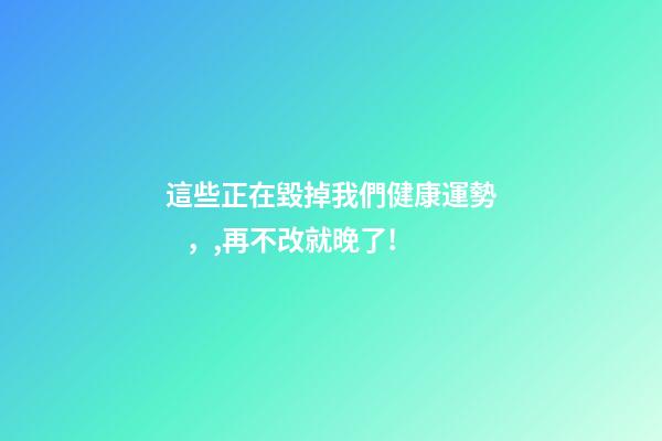 這些正在毀掉我們健康運勢，,再不改就晚了!
